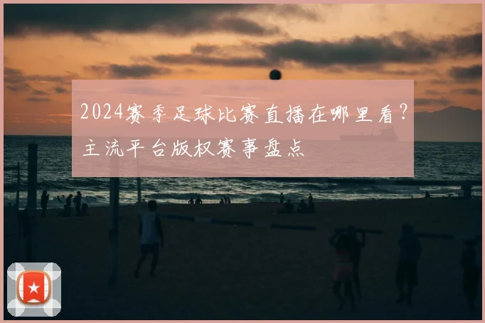 2024赛季足球比赛直播在哪里看？主流平台版权赛事盘点